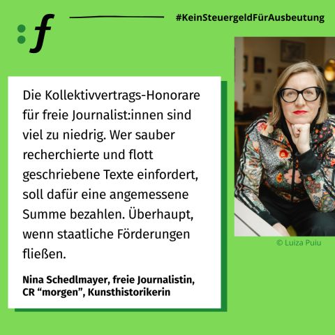 Statement Nina Schedlmayer Die Kollektivvertrags-Honorare für freie Journalist:innen sind viel zu niedrig. Wer sauber recherchierte und flott geschriebene Texte einfordert, soll dafür eine angemessene Summe bezahlen. Überhaupt, wenn staatliche Förderungen fließen. -Nina Schedlmayer, freie Journalistin, CR "morgen", Kunsthistorikerin
